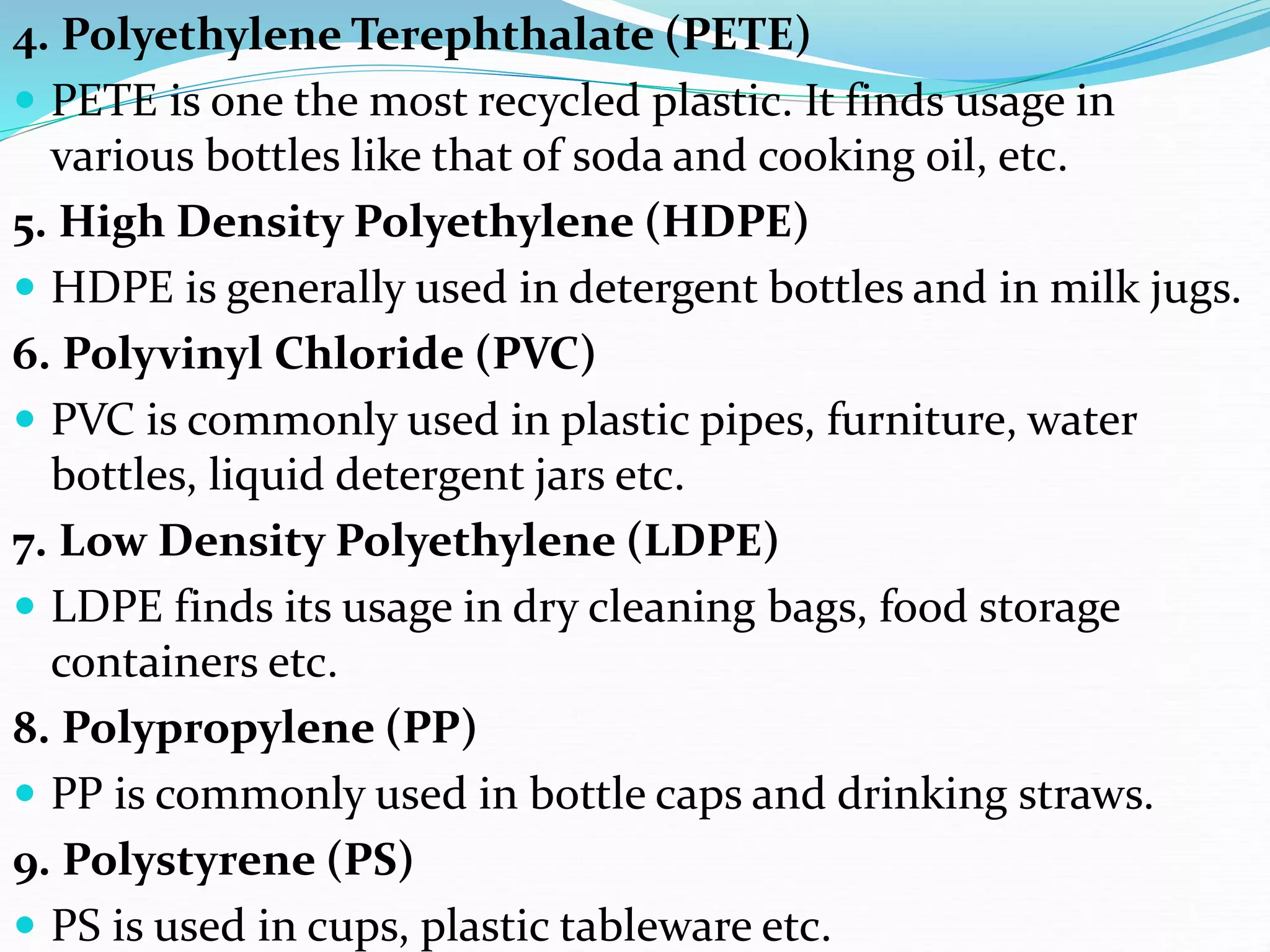 4. Polyethylene Terephthalate (PETE)
 PETE is one the most recycled plastic. It finds usage in
various bottles like that of soda and cooking oil, etc.
5. High Density Polyethylene (HDPE)
 HDPE is generally used in detergent bottles and in milk jugs.
6. Polyvinyl Chloride (PVC)
 PVC is commonly used in plastic pipes, furniture, water
bottles, liquid detergent jars etc.
7. Low Density Polyethylene (LDPE)
 LDPE finds its usage in dry cleaning bags, food storage
containers etc.
8. Polypropylene (PP)
 PP is commonly used in bottle caps and drinking straws.
9. Polystyrene (PS)
 PS is used in cups, plastic tableware etc.
 