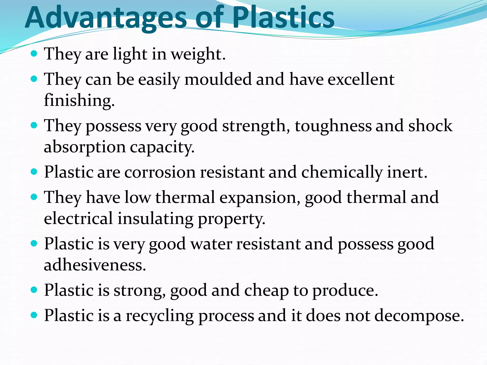 Advantages of Plastics
 They are light in weight.
 They can be easily moulded and have excellent
finishing.
 They possess very good strength, toughness and shock
absorption capacity.
 Plastic are corrosion resistant and chemically inert.
 They have low thermal expansion, good thermal and
electrical insulating property.
 Plastic is very good water resistant and possess good
adhesiveness.
 Plastic is strong, good and cheap to produce.
 Plastic is a recycling process and it does not decompose.
 
