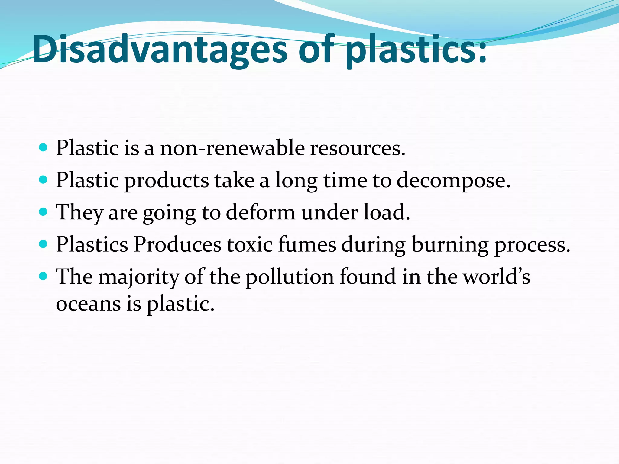 Disadvantages of plastics:
 Plastic is a non-renewable resources.
 Plastic products take a long time to decompose.
 They are going to deform under load.
 Plastics Produces toxic fumes during burning process.
 The majority of the pollution found in the world’s
oceans is plastic.
 