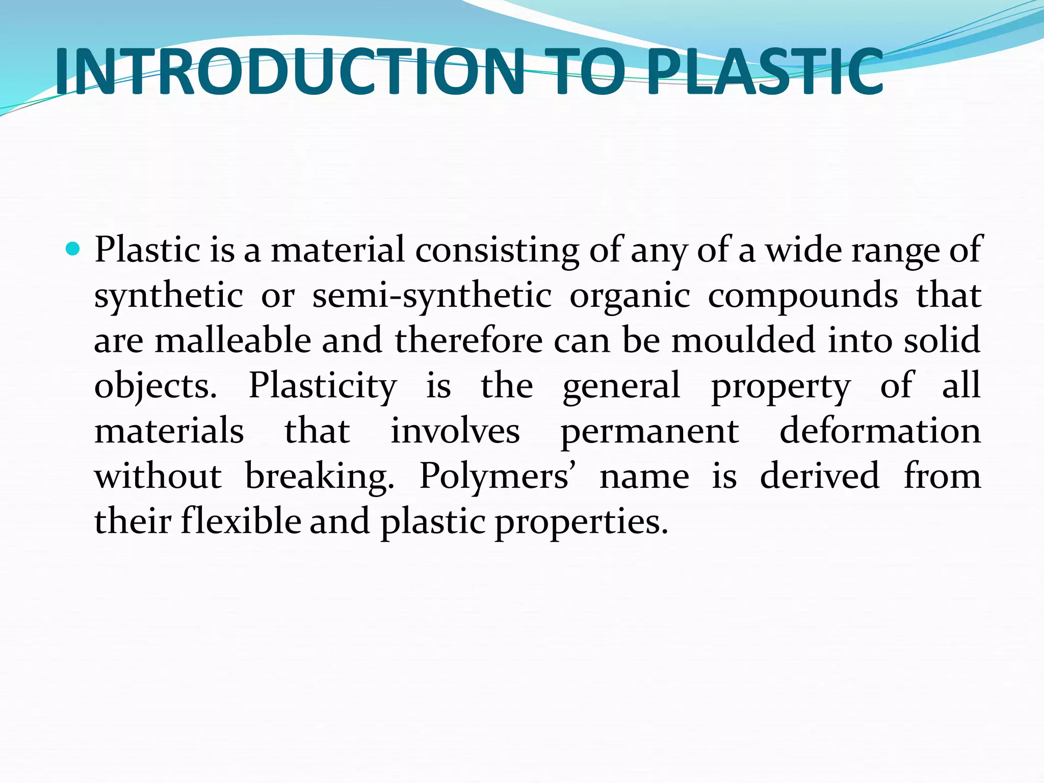 INTRODUCTION TO PLASTIC
 Plastic is a material consisting of any of a wide range of
synthetic or semi-synthetic organic compounds that
are malleable and therefore can be moulded into solid
objects. Plasticity is the general property of all
materials that involves permanent deformation
without breaking. Polymers’ name is derived from
their flexible and plastic properties.
 
