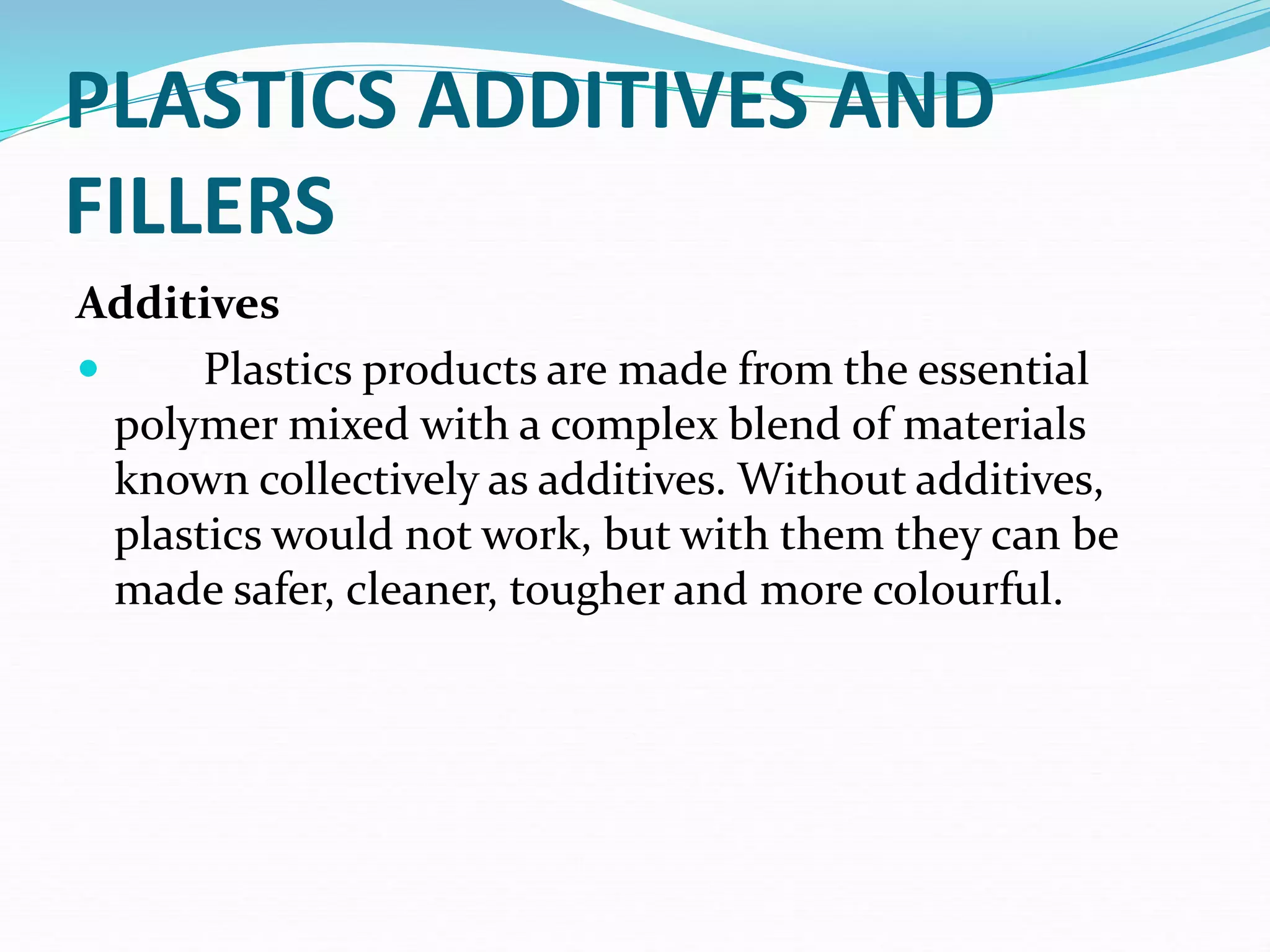 PLASTICS ADDITIVES AND
FILLERS
Additives
 Plastics products are made from the essential
polymer mixed with a complex blend of materials
known collectively as additives. Without additives,
plastics would not work, but with them they can be
made safer, cleaner, tougher and more colourful.
 