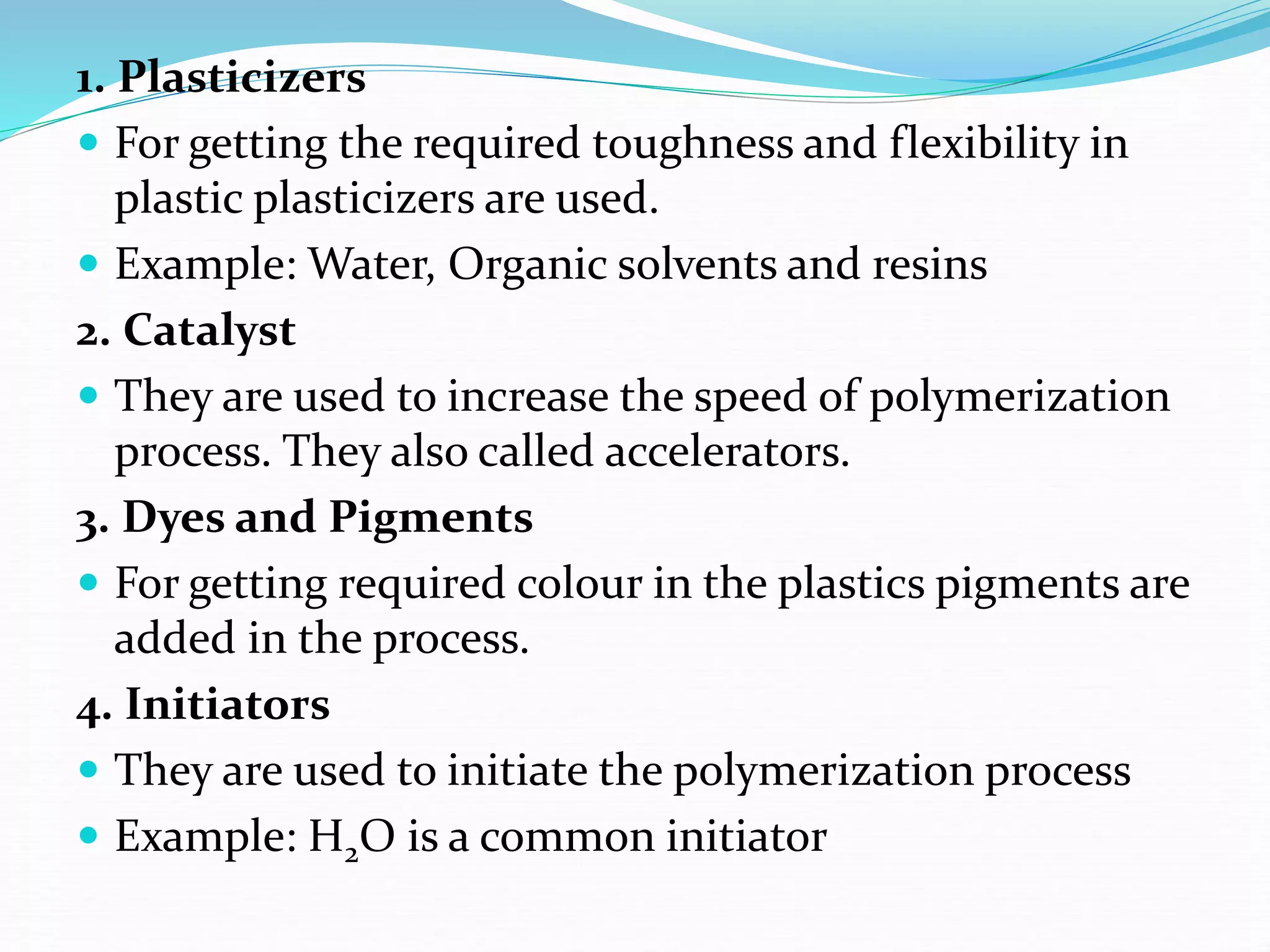 1. Plasticizers
 For getting the required toughness and flexibility in
plastic plasticizers are used.
 Example: Water, Organic solvents and resins
2. Catalyst
 They are used to increase the speed of polymerization
process. They also called accelerators.
3. Dyes and Pigments
 For getting required colour in the plastics pigments are
added in the process.
4. Initiators
 They are used to initiate the polymerization process
 Example: H2O is a common initiator
 