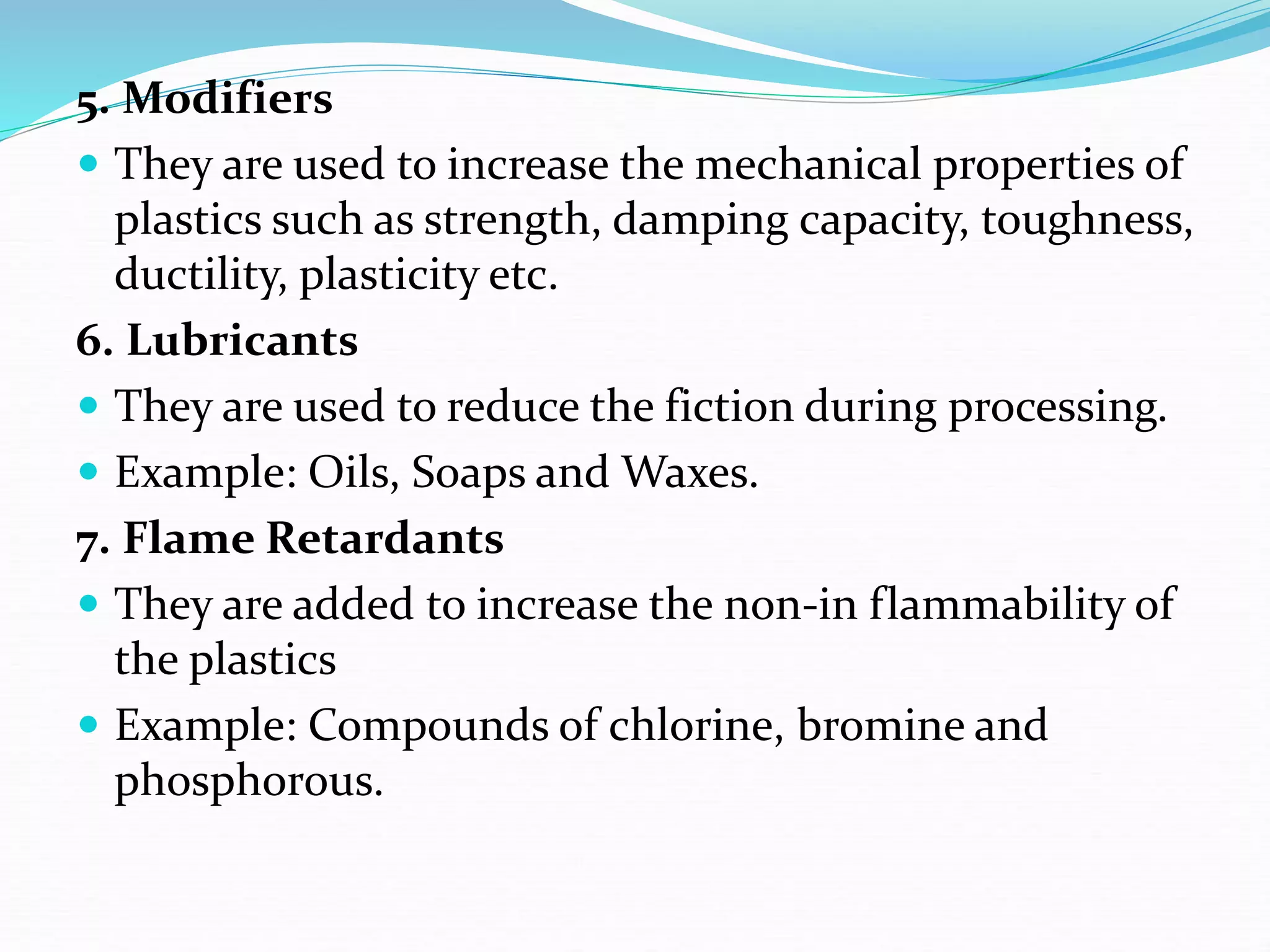 5. Modifiers
 They are used to increase the mechanical properties of
plastics such as strength, damping capacity, toughness,
ductility, plasticity etc.
6. Lubricants
 They are used to reduce the fiction during processing.
 Example: Oils, Soaps and Waxes.
7. Flame Retardants
 They are added to increase the non-in flammability of
the plastics
 Example: Compounds of chlorine, bromine and
phosphorous.
 