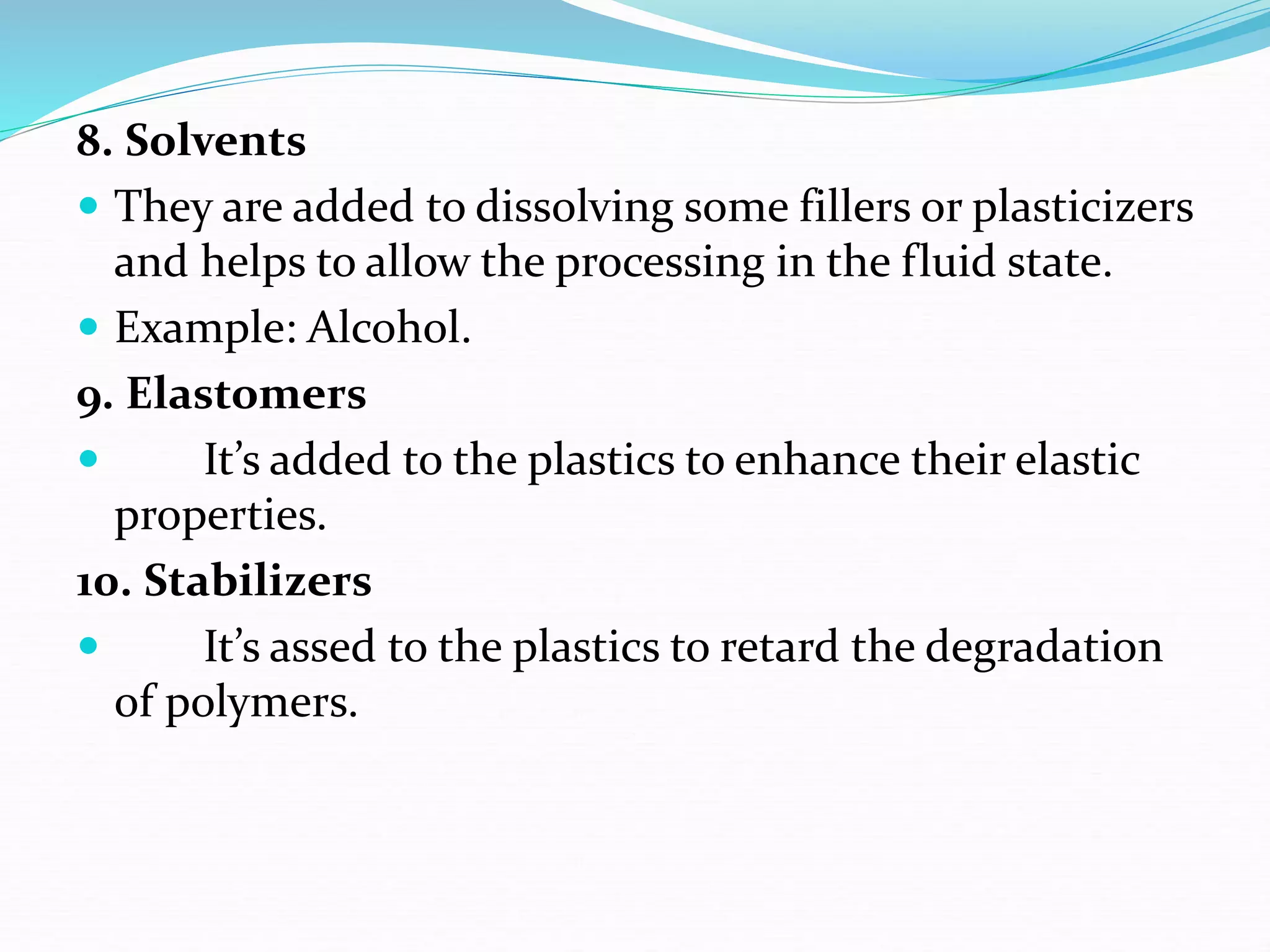8. Solvents
 They are added to dissolving some fillers or plasticizers
and helps to allow the processing in the fluid state.
 Example: Alcohol.
9. Elastomers
 It’s added to the plastics to enhance their elastic
properties.
10. Stabilizers
 It’s assed to the plastics to retard the degradation
of polymers.
 