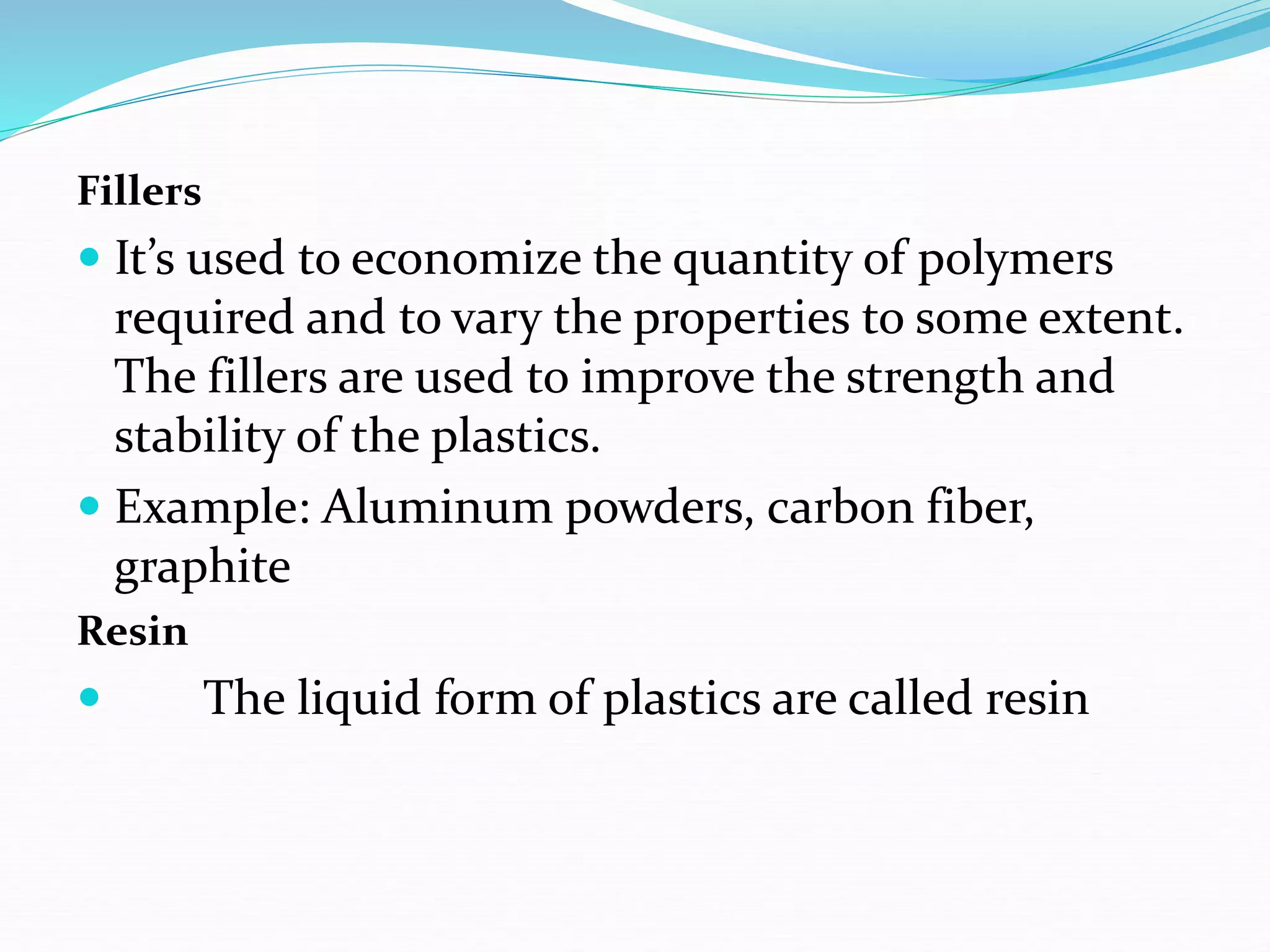 Fillers
 It’s used to economize the quantity of polymers
required and to vary the properties to some extent.
The fillers are used to improve the strength and
stability of the plastics.
 Example: Aluminum powders, carbon fiber,
graphite
Resin
 The liquid form of plastics are called resin
 