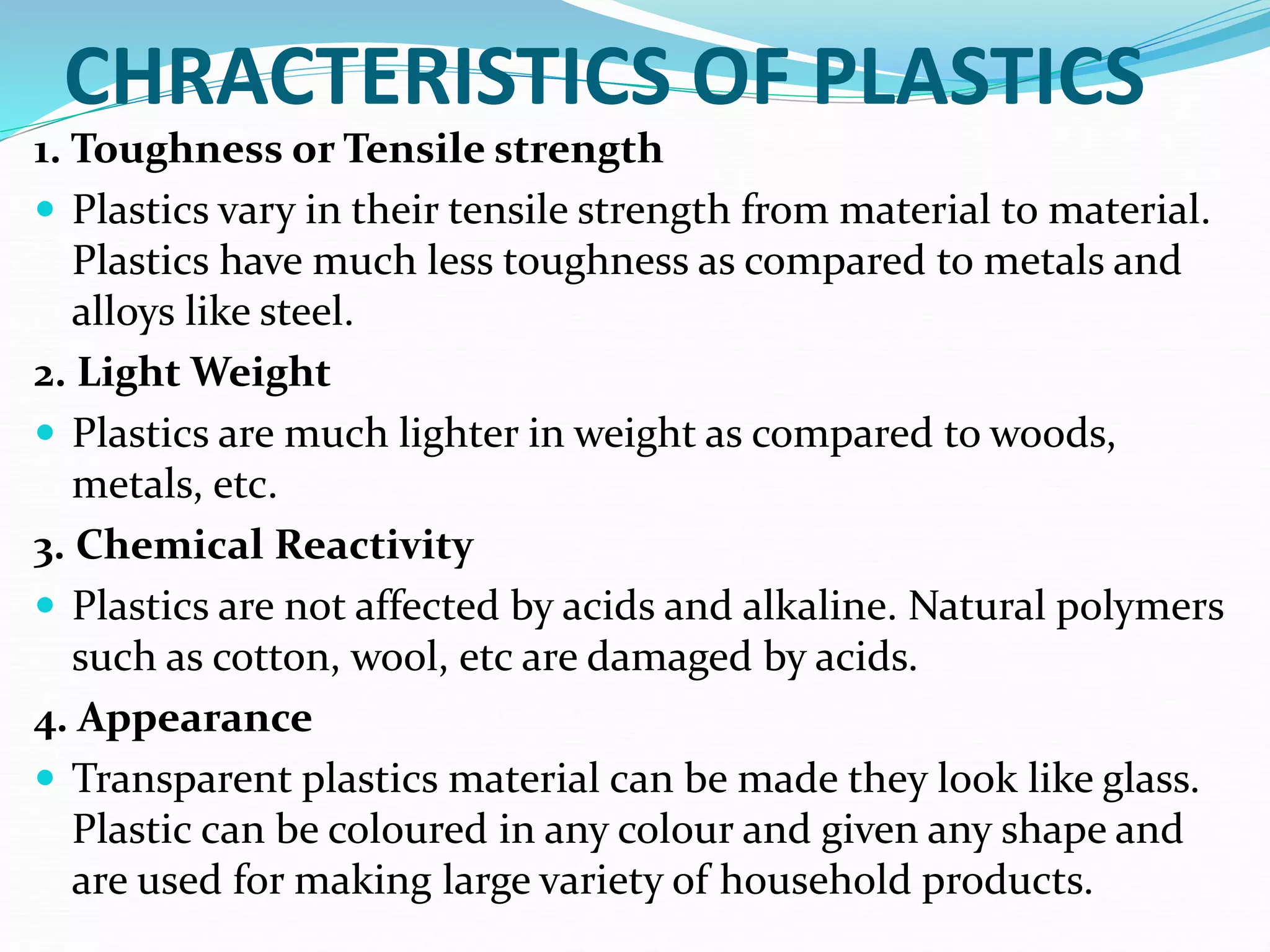 CHRACTERISTICS OF PLASTICS
1. Toughness or Tensile strength
 Plastics vary in their tensile strength from material to material.
Plastics have much less toughness as compared to metals and
alloys like steel.
2. Light Weight
 Plastics are much lighter in weight as compared to woods,
metals, etc.
3. Chemical Reactivity
 Plastics are not affected by acids and alkaline. Natural polymers
such as cotton, wool, etc are damaged by acids.
4. Appearance
 Transparent plastics material can be made they look like glass.
Plastic can be coloured in any colour and given any shape and
are used for making large variety of household products.
 