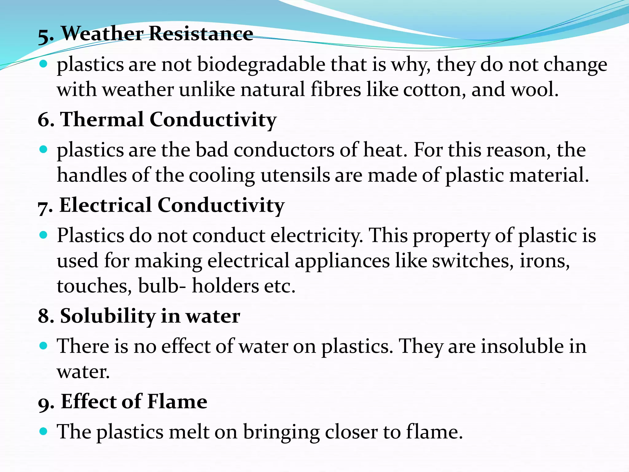 5. Weather Resistance
 plastics are not biodegradable that is why, they do not change
with weather unlike natural fibres like cotton, and wool.
6. Thermal Conductivity
 plastics are the bad conductors of heat. For this reason, the
handles of the cooling utensils are made of plastic material.
7. Electrical Conductivity
 Plastics do not conduct electricity. This property of plastic is
used for making electrical appliances like switches, irons,
touches, bulb- holders etc.
8. Solubility in water
 There is no effect of water on plastics. They are insoluble in
water.
9. Effect of Flame
 The plastics melt on bringing closer to flame.
 