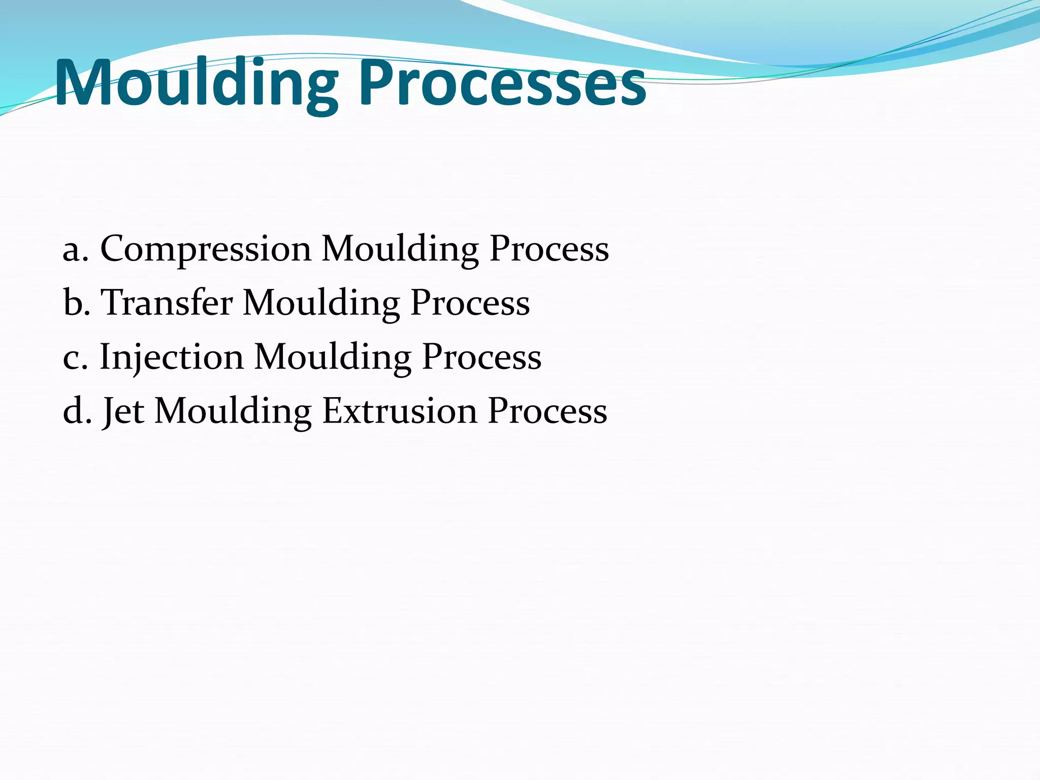 Moulding Processes
a. Compression Moulding Process
b. Transfer Moulding Process
c. Injection Moulding Process
d. Jet Moulding Extrusion Process
 