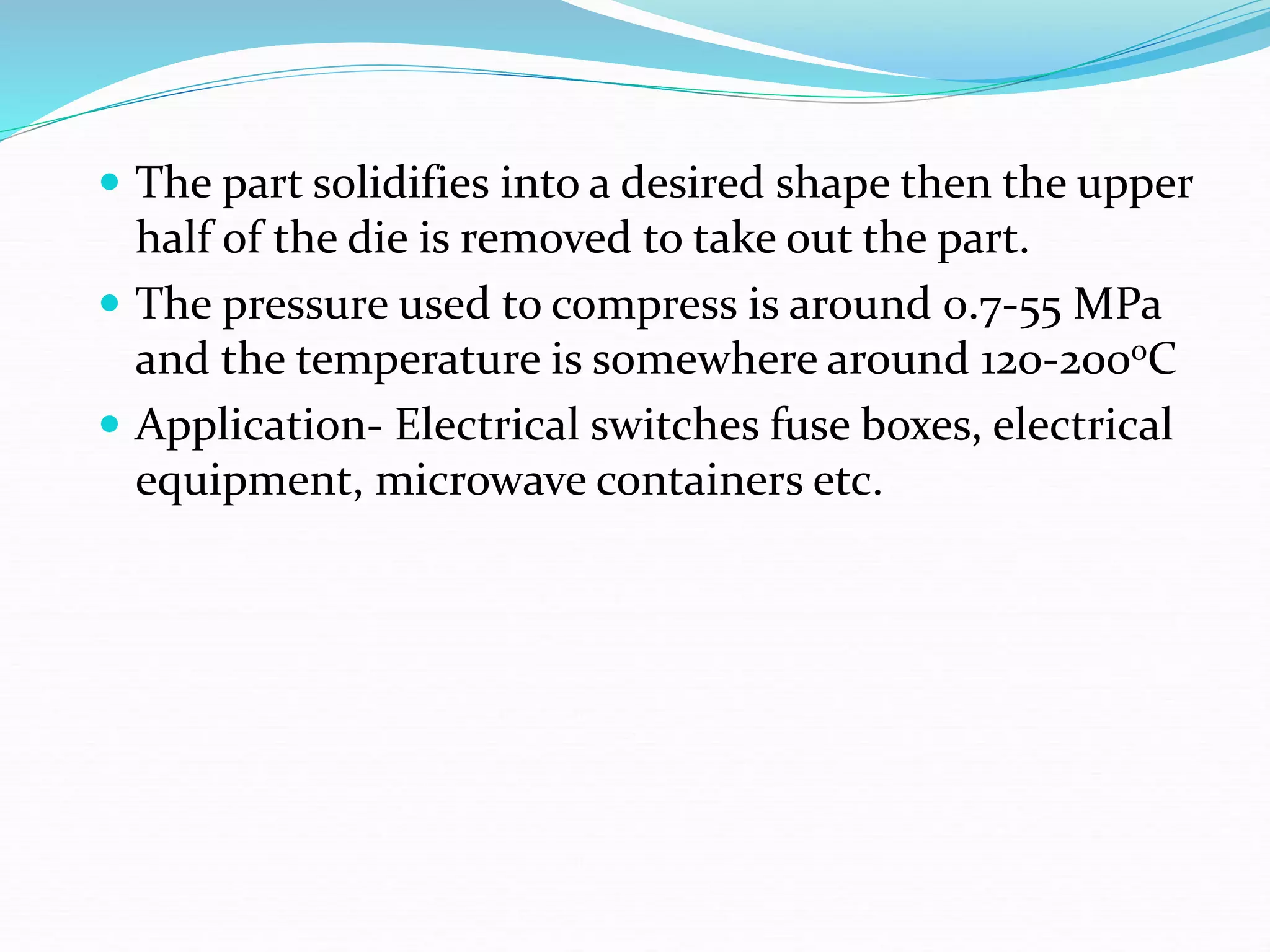  The part solidifies into a desired shape then the upper
half of the die is removed to take out the part.
 The pressure used to compress is around 0.7-55 MPa
and the temperature is somewhere around 120-200oC
 Application- Electrical switches fuse boxes, electrical
equipment, microwave containers etc.
 