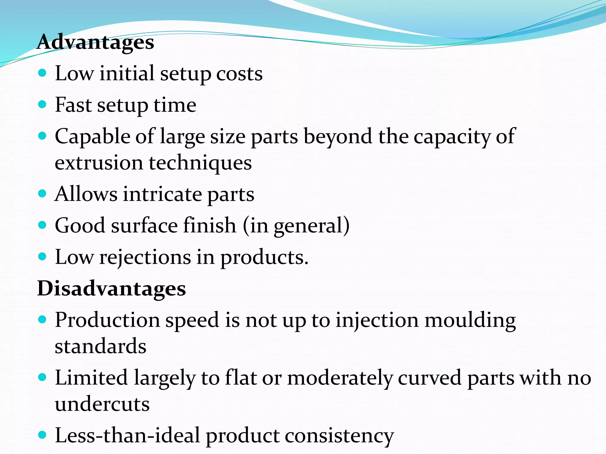 Advantages
 Low initial setup costs
 Fast setup time
 Capable of large size parts beyond the capacity of
extrusion techniques
 Allows intricate parts
 Good surface finish (in general)
 Low rejections in products.
Disadvantages
 Production speed is not up to injection moulding
standards
 Limited largely to flat or moderately curved parts with no
undercuts
 Less-than-ideal product consistency
 
