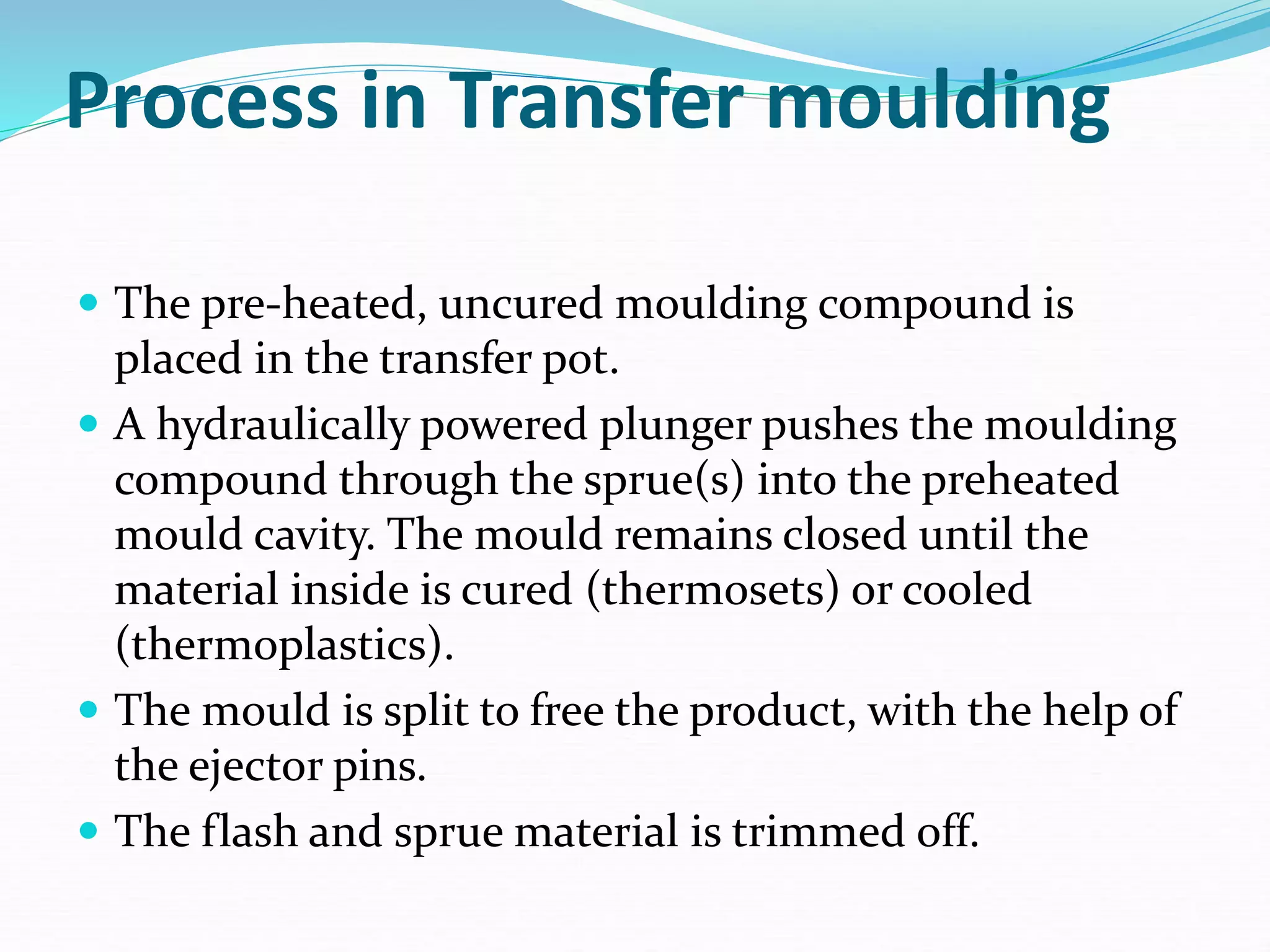 Process in Transfer moulding
 The pre-heated, uncured moulding compound is
placed in the transfer pot.
 A hydraulically powered plunger pushes the moulding
compound through the sprue(s) into the preheated
mould cavity. The mould remains closed until the
material inside is cured (thermosets) or cooled
(thermoplastics).
 The mould is split to free the product, with the help of
the ejector pins.
 The flash and sprue material is trimmed off.
 