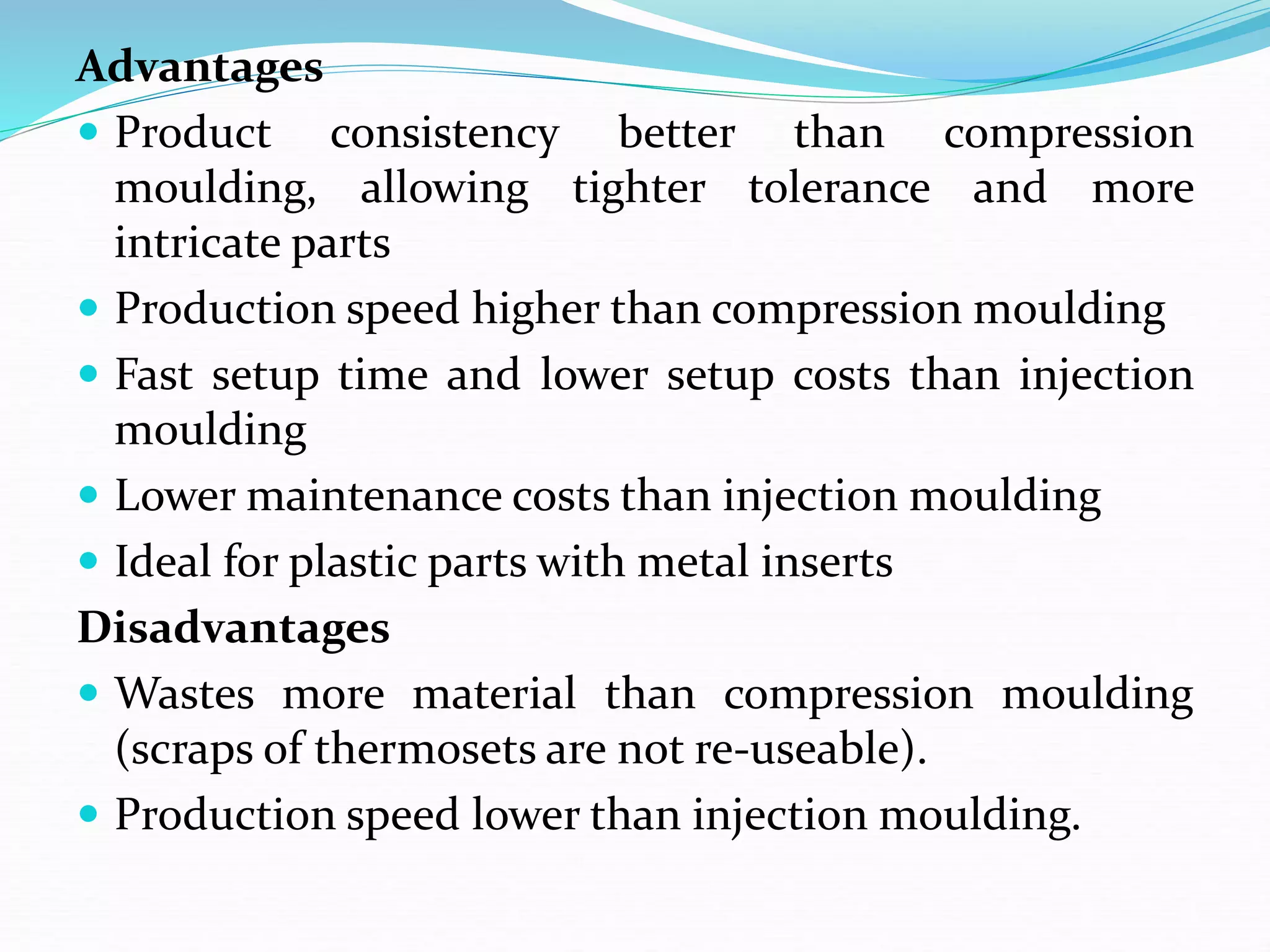 Advantages
 Product consistency better than compression
moulding, allowing tighter tolerance and more
intricate parts
 Production speed higher than compression moulding
 Fast setup time and lower setup costs than injection
moulding
 Lower maintenance costs than injection moulding
 Ideal for plastic parts with metal inserts
Disadvantages
 Wastes more material than compression moulding
(scraps of thermosets are not re-useable).
 Production speed lower than injection moulding.
 