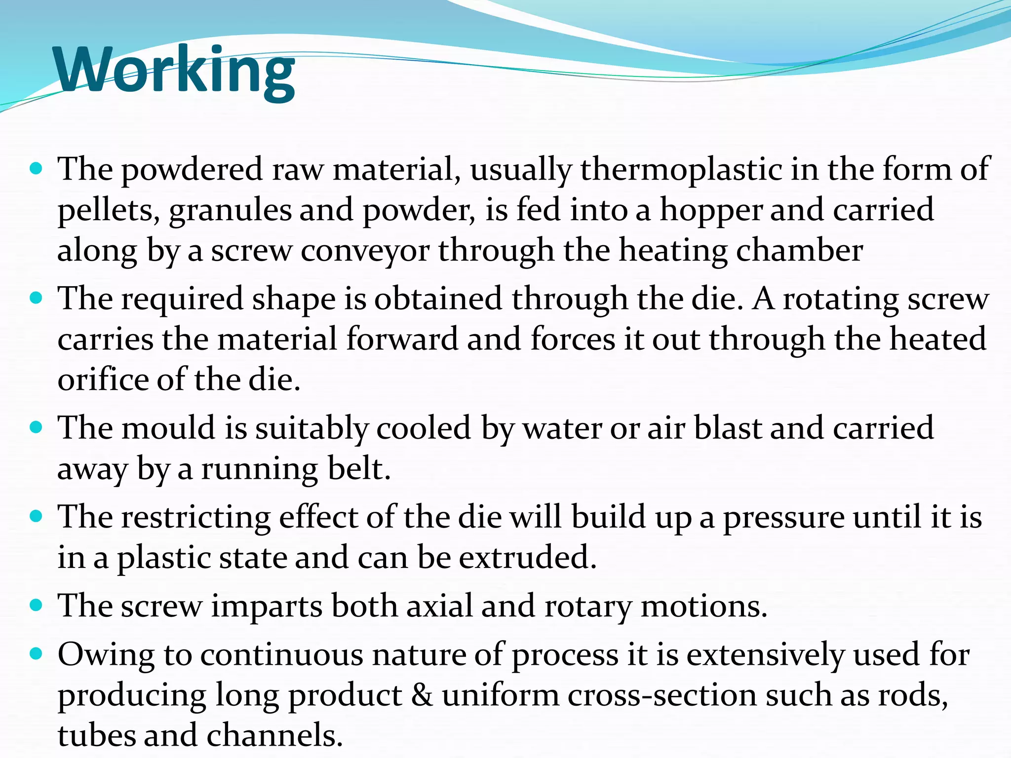 Working
 The powdered raw material, usually thermoplastic in the form of
pellets, granules and powder, is fed into a hopper and carried
along by a screw conveyor through the heating chamber
 The required shape is obtained through the die. A rotating screw
carries the material forward and forces it out through the heated
orifice of the die.
 The mould is suitably cooled by water or air blast and carried
away by a running belt.
 The restricting effect of the die will build up a pressure until it is
in a plastic state and can be extruded.
 The screw imparts both axial and rotary motions.
 Owing to continuous nature of process it is extensively used for
producing long product & uniform cross-section such as rods,
tubes and channels.
 