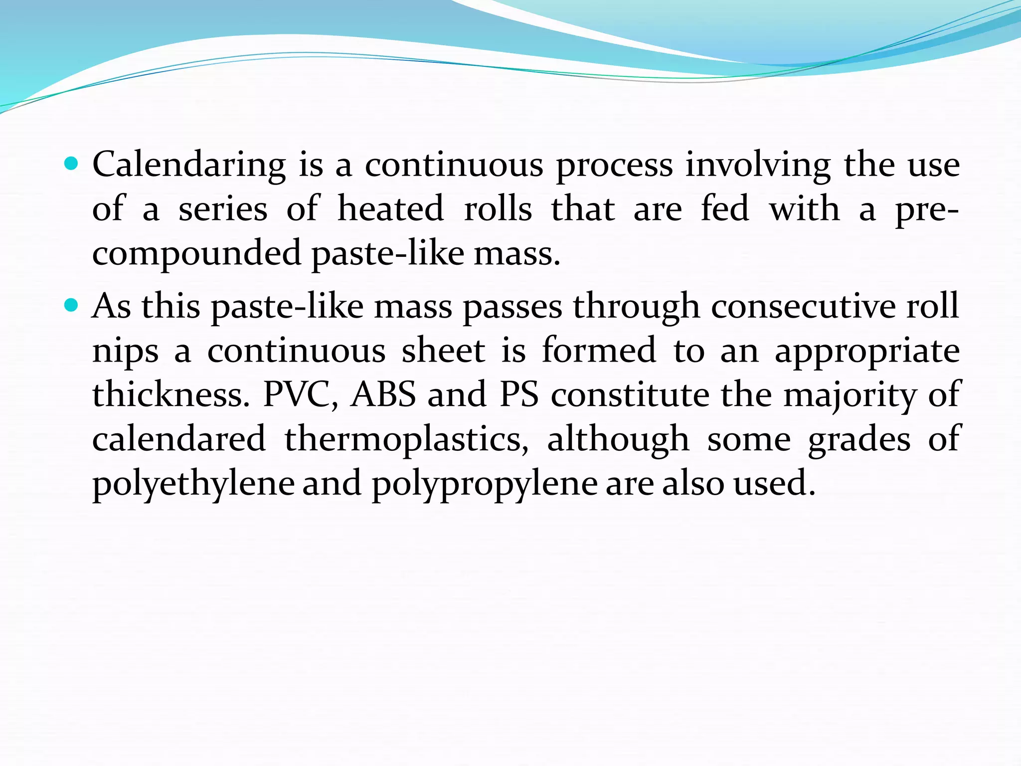  Calendaring is a continuous process involving the use
of a series of heated rolls that are fed with a pre-
compounded paste-like mass.
 As this paste-like mass passes through consecutive roll
nips a continuous sheet is formed to an appropriate
thickness. PVC, ABS and PS constitute the majority of
calendared thermoplastics, although some grades of
polyethylene and polypropylene are also used.
 