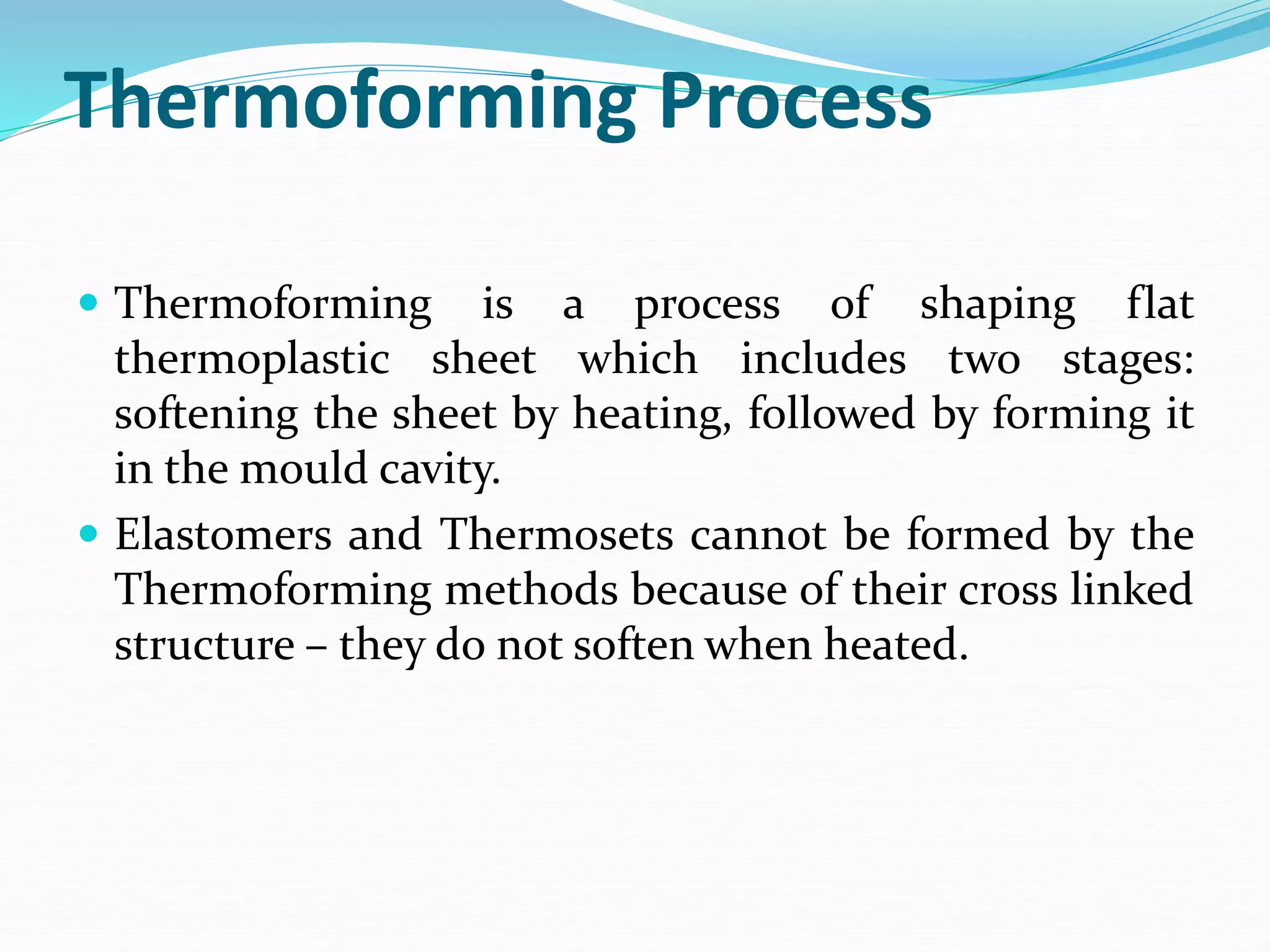 Thermoforming Process
 Thermoforming is a process of shaping flat
thermoplastic sheet which includes two stages:
softening the sheet by heating, followed by forming it
in the mould cavity.
 Elastomers and Thermosets cannot be formed by the
Thermoforming methods because of their cross linked
structure – they do not soften when heated.
 