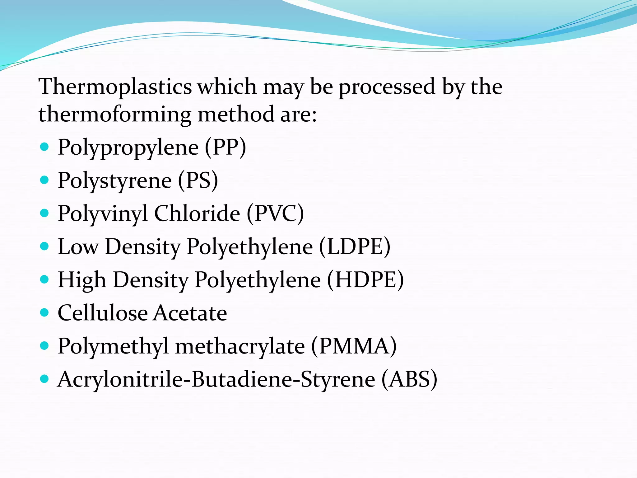 Thermoplastics which may be processed by the
thermoforming method are:
 Polypropylene (PP)
 Polystyrene (PS)
 Polyvinyl Chloride (PVC)
 Low Density Polyethylene (LDPE)
 High Density Polyethylene (HDPE)
 Cellulose Acetate
 Polymethyl methacrylate (PMMA)
 Acrylonitrile-Butadiene-Styrene (ABS)
 