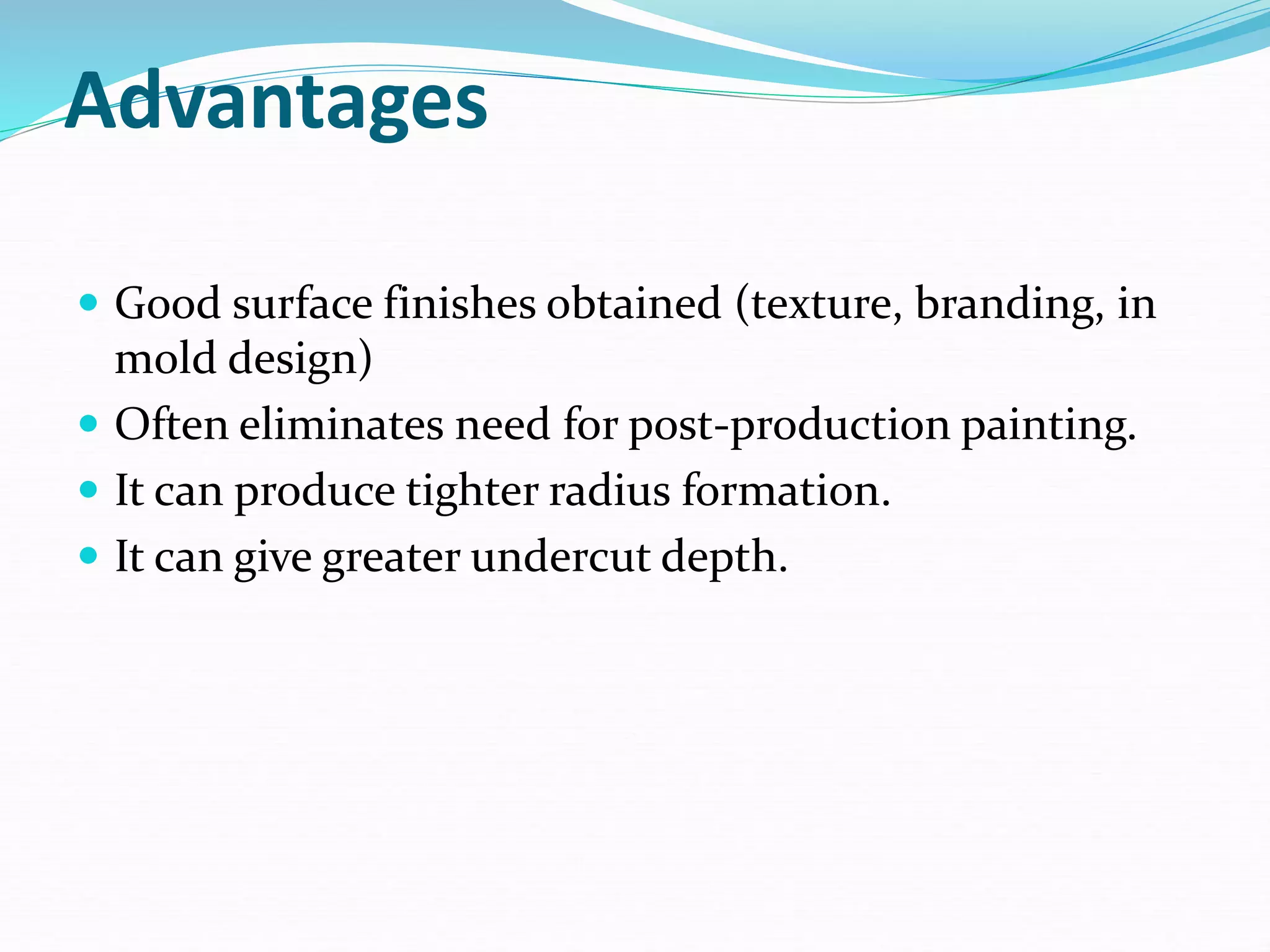 Advantages
 Good surface finishes obtained (texture, branding, in
mold design)
 Often eliminates need for post-production painting.
 It can produce tighter radius formation.
 It can give greater undercut depth.
 