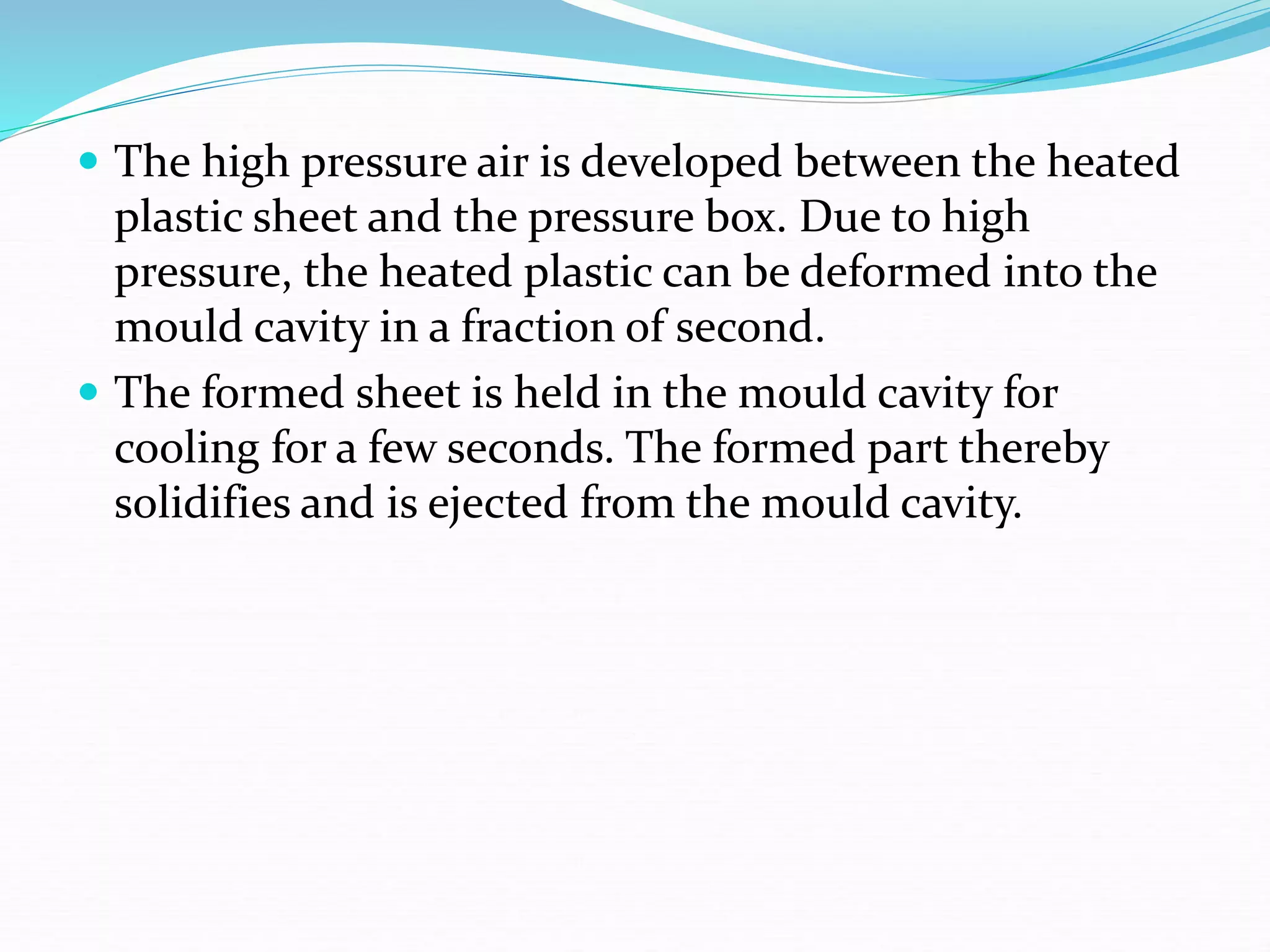  The high pressure air is developed between the heated
plastic sheet and the pressure box. Due to high
pressure, the heated plastic can be deformed into the
mould cavity in a fraction of second.
 The formed sheet is held in the mould cavity for
cooling for a few seconds. The formed part thereby
solidifies and is ejected from the mould cavity.
 