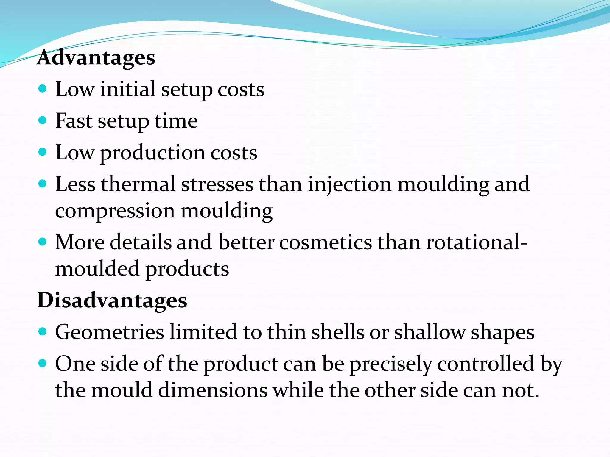 Advantages
 Low initial setup costs
 Fast setup time
 Low production costs
 Less thermal stresses than injection moulding and
compression moulding
 More details and better cosmetics than rotational-
moulded products
Disadvantages
 Geometries limited to thin shells or shallow shapes
 One side of the product can be precisely controlled by
the mould dimensions while the other side can not.
 