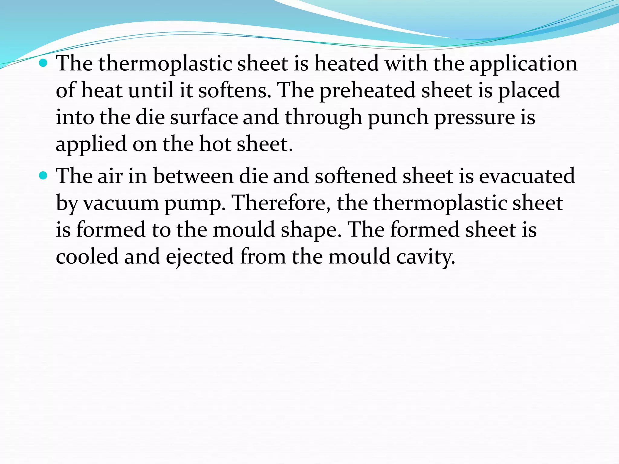  The thermoplastic sheet is heated with the application
of heat until it softens. The preheated sheet is placed
into the die surface and through punch pressure is
applied on the hot sheet.
 The air in between die and softened sheet is evacuated
by vacuum pump. Therefore, the thermoplastic sheet
is formed to the mould shape. The formed sheet is
cooled and ejected from the mould cavity.
 