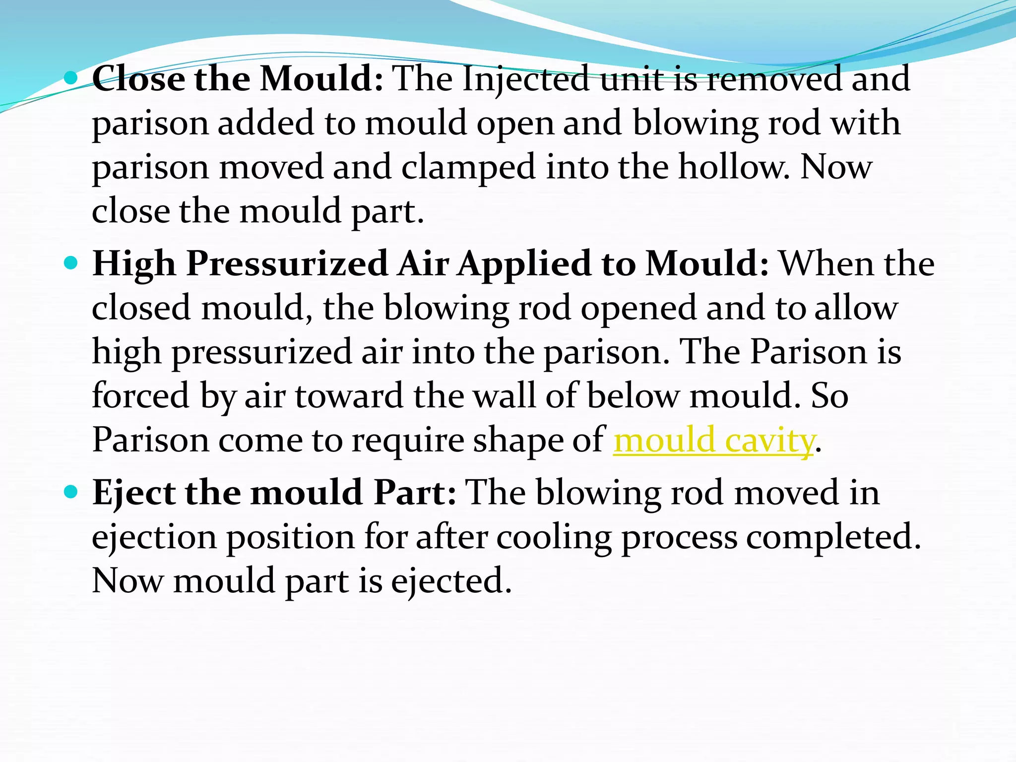  Close the Mould: The Injected unit is removed and
parison added to mould open and blowing rod with
parison moved and clamped into the hollow. Now
close the mould part.
 High Pressurized Air Applied to Mould: When the
closed mould, the blowing rod opened and to allow
high pressurized air into the parison. The Parison is
forced by air toward the wall of below mould. So
Parison come to require shape of mould cavity.
 Eject the mould Part: The blowing rod moved in
ejection position for after cooling process completed.
Now mould part is ejected.
 