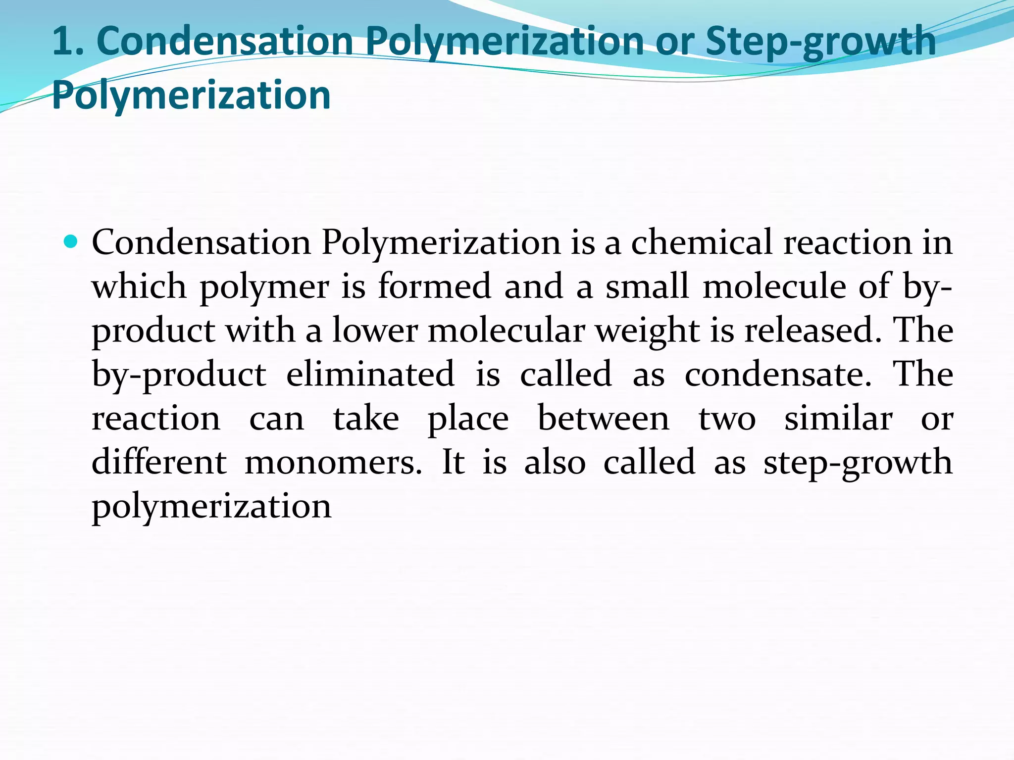 1. Condensation Polymerization or Step-growth
Polymerization
 Condensation Polymerization is a chemical reaction in
which polymer is formed and a small molecule of by-
product with a lower molecular weight is released. The
by-product eliminated is called as condensate. The
reaction can take place between two similar or
different monomers. It is also called as step-growth
polymerization
 