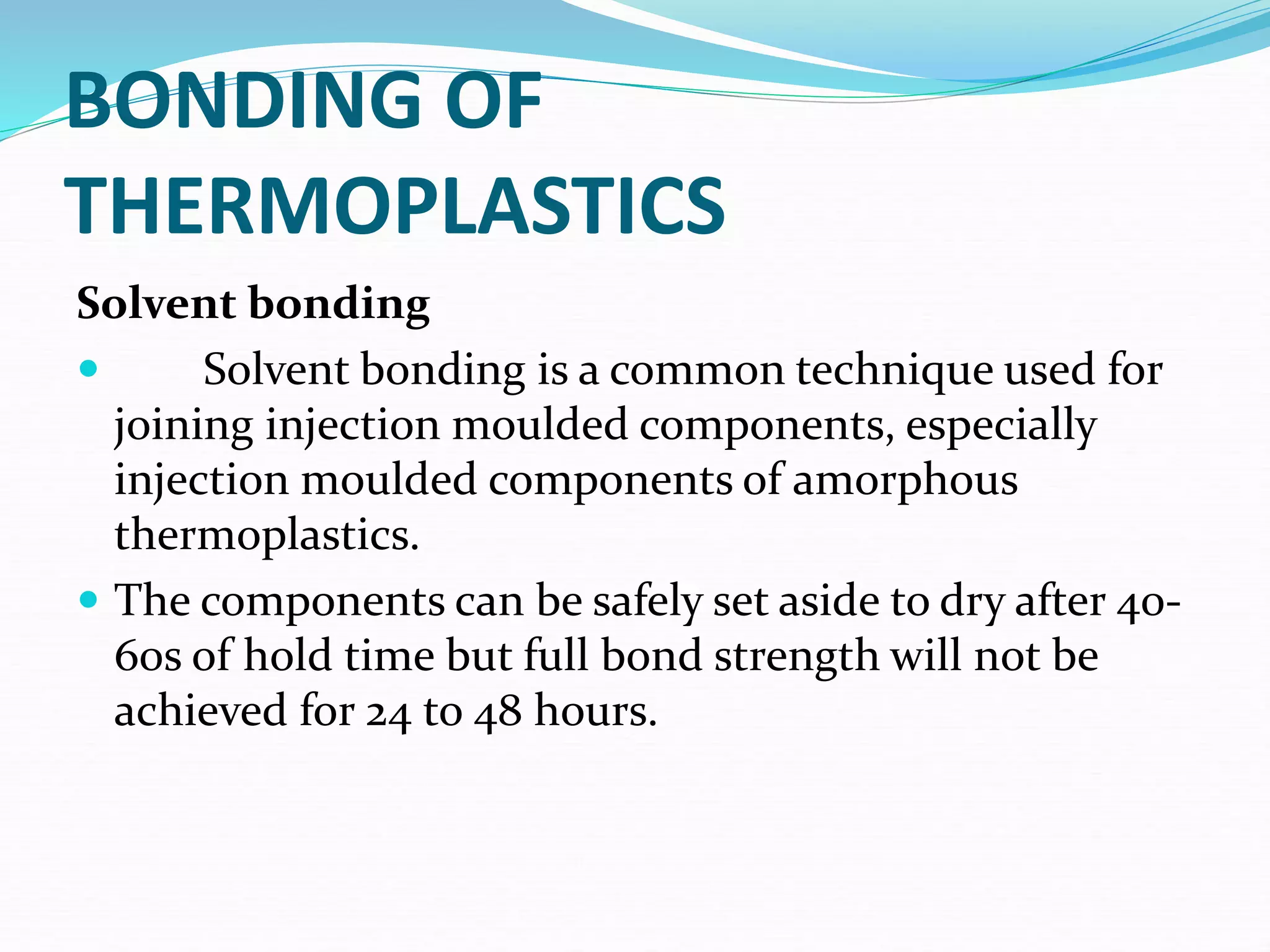 BONDING OF
THERMOPLASTICS
Solvent bonding
 Solvent bonding is a common technique used for
joining injection moulded components, especially
injection moulded components of amorphous
thermoplastics.
 The components can be safely set aside to dry after 40-
60s of hold time but full bond strength will not be
achieved for 24 to 48 hours.
 