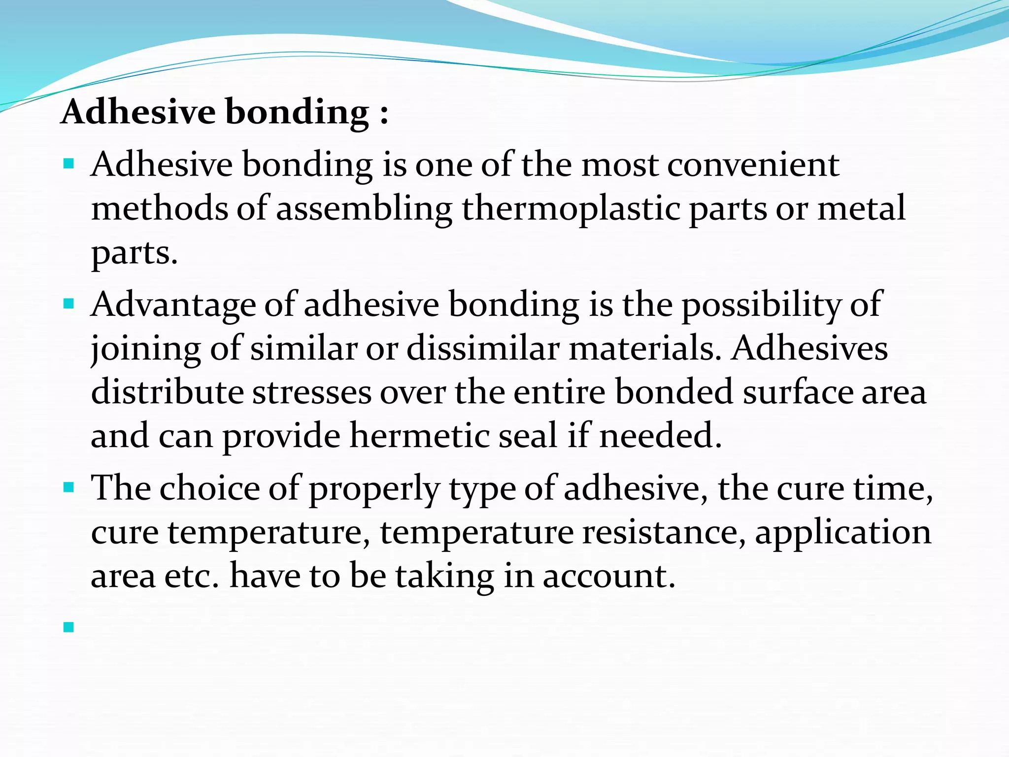 Adhesive bonding :
 Adhesive bonding is one of the most convenient
methods of assembling thermoplastic parts or metal
parts.
 Advantage of adhesive bonding is the possibility of
joining of similar or dissimilar materials. Adhesives
distribute stresses over the entire bonded surface area
and can provide hermetic seal if needed.
 The choice of properly type of adhesive, the cure time,
cure temperature, temperature resistance, application
area etc. have to be taking in account.

 