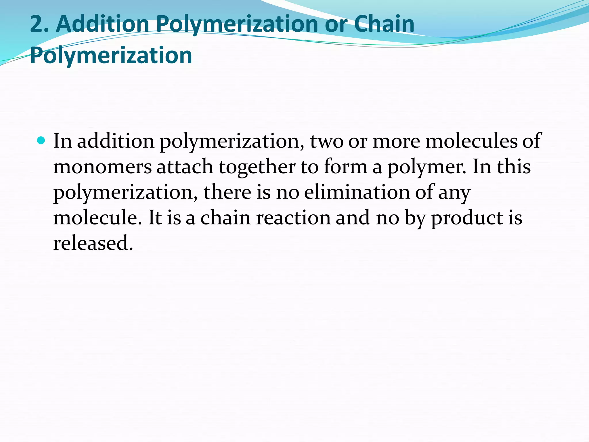 2. Addition Polymerization or Chain
Polymerization
 In addition polymerization, two or more molecules of
monomers attach together to form a polymer. In this
polymerization, there is no elimination of any
molecule. It is a chain reaction and no by product is
released.
 