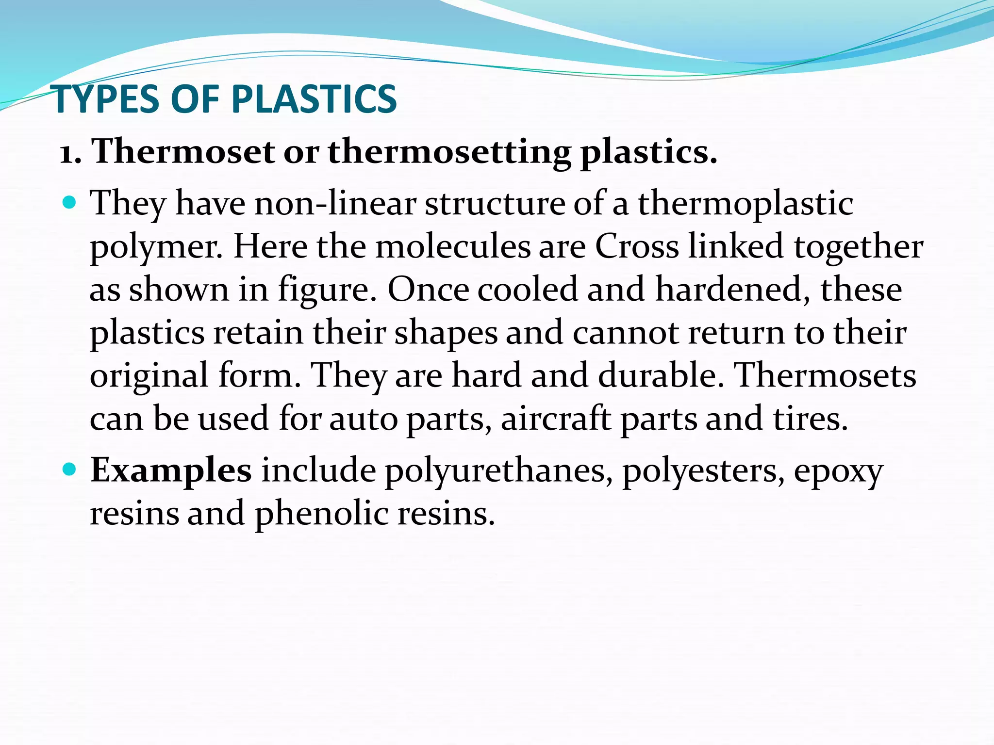 TYPES OF PLASTICS
1. Thermoset or thermosetting plastics.
 They have non-linear structure of a thermoplastic
polymer. Here the molecules are Cross linked together
as shown in figure. Once cooled and hardened, these
plastics retain their shapes and cannot return to their
original form. They are hard and durable. Thermosets
can be used for auto parts, aircraft parts and tires.
 Examples include polyurethanes, polyesters, epoxy
resins and phenolic resins.
 