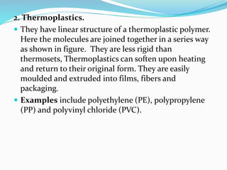 2. Thermoplastics.
 They have linear structure of a thermoplastic polymer.
Here the molecules are joined together in a series way
as shown in figure. They are less rigid than
thermosets, Thermoplastics can soften upon heating
and return to their original form. They are easily
moulded and extruded into films, fibers and
packaging.
 Examples include polyethylene (PE), polypropylene
(PP) and polyvinyl chloride (PVC).
 
