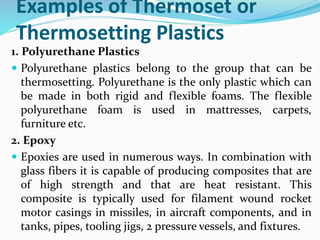Examples of Thermoset or
Thermosetting Plastics
1. Polyurethane Plastics
 Polyurethane plastics belong to the group that can be
thermosetting. Polyurethane is the only plastic which can
be made in both rigid and flexible foams. The flexible
polyurethane foam is used in mattresses, carpets,
furniture etc.
2. Epoxy
 Epoxies are used in numerous ways. In combination with
glass fibers it is capable of producing composites that are
of high strength and that are heat resistant. This
composite is typically used for filament wound rocket
motor casings in missiles, in aircraft components, and in
tanks, pipes, tooling jigs, 2 pressure vessels, and fixtures.
 