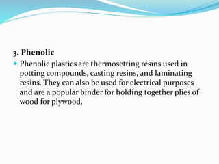 3. Phenolic
 Phenolic plastics are thermosetting resins used in
potting compounds, casting resins, and laminating
resins. They can also be used for electrical purposes
and are a popular binder for holding together plies of
wood for plywood.
 