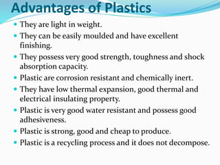 Advantages of Plastics
 They are light in weight.
 They can be easily moulded and have excellent
finishing.
 They possess very good strength, toughness and shock
absorption capacity.
 Plastic are corrosion resistant and chemically inert.
 They have low thermal expansion, good thermal and
electrical insulating property.
 Plastic is very good water resistant and possess good
adhesiveness.
 Plastic is strong, good and cheap to produce.
 Plastic is a recycling process and it does not decompose.
 