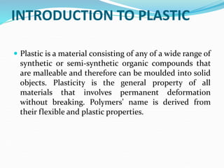INTRODUCTION TO PLASTIC
 Plastic is a material consisting of any of a wide range of
synthetic or semi-synthetic organic compounds that
are malleable and therefore can be moulded into solid
objects. Plasticity is the general property of all
materials that involves permanent deformation
without breaking. Polymers’ name is derived from
their flexible and plastic properties.
 