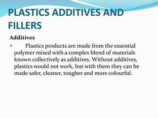 PLASTICS ADDITIVES AND
FILLERS
Additives
 Plastics products are made from the essential
polymer mixed with a complex blend of materials
known collectively as additives. Without additives,
plastics would not work, but with them they can be
made safer, cleaner, tougher and more colourful.
 