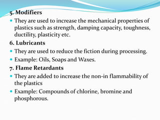 5. Modifiers
 They are used to increase the mechanical properties of
plastics such as strength, damping capacity, toughness,
ductility, plasticity etc.
6. Lubricants
 They are used to reduce the fiction during processing.
 Example: Oils, Soaps and Waxes.
7. Flame Retardants
 They are added to increase the non-in flammability of
the plastics
 Example: Compounds of chlorine, bromine and
phosphorous.
 