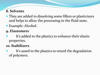 8. Solvents
 They are added to dissolving some fillers or plasticizers
and helps to allow the processing in the fluid state.
 Example: Alcohol.
9. Elastomers
 It’s added to the plastics to enhance their elastic
properties.
10. Stabilizers
 It’s assed to the plastics to retard the degradation
of polymers.
 