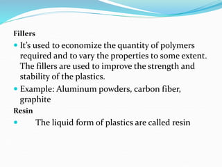 Fillers
 It’s used to economize the quantity of polymers
required and to vary the properties to some extent.
The fillers are used to improve the strength and
stability of the plastics.
 Example: Aluminum powders, carbon fiber,
graphite
Resin
 The liquid form of plastics are called resin
 