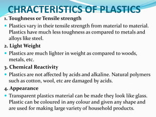 CHRACTERISTICS OF PLASTICS
1. Toughness or Tensile strength
 Plastics vary in their tensile strength from material to material.
Plastics have much less toughness as compared to metals and
alloys like steel.
2. Light Weight
 Plastics are much lighter in weight as compared to woods,
metals, etc.
3. Chemical Reactivity
 Plastics are not affected by acids and alkaline. Natural polymers
such as cotton, wool, etc are damaged by acids.
4. Appearance
 Transparent plastics material can be made they look like glass.
Plastic can be coloured in any colour and given any shape and
are used for making large variety of household products.
 
