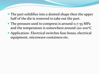  The part solidifies into a desired shape then the upper
half of the die is removed to take out the part.
 The pressure used to compress is around 0.7-55 MPa
and the temperature is somewhere around 120-200oC
 Application- Electrical switches fuse boxes, electrical
equipment, microwave containers etc.
 