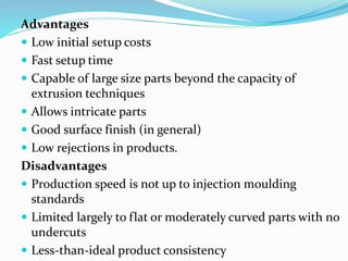 Advantages
 Low initial setup costs
 Fast setup time
 Capable of large size parts beyond the capacity of
extrusion techniques
 Allows intricate parts
 Good surface finish (in general)
 Low rejections in products.
Disadvantages
 Production speed is not up to injection moulding
standards
 Limited largely to flat or moderately curved parts with no
undercuts
 Less-than-ideal product consistency
 