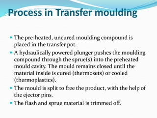 Process in Transfer moulding
 The pre-heated, uncured moulding compound is
placed in the transfer pot.
 A hydraulically powered plunger pushes the moulding
compound through the sprue(s) into the preheated
mould cavity. The mould remains closed until the
material inside is cured (thermosets) or cooled
(thermoplastics).
 The mould is split to free the product, with the help of
the ejector pins.
 The flash and sprue material is trimmed off.
 