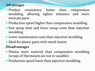 Advantages
 Product consistency better than compression
moulding, allowing tighter tolerance and more
intricate parts
 Production speed higher than compression moulding
 Fast setup time and lower setup costs than injection
moulding
 Lower maintenance costs than injection moulding
 Ideal for plastic parts with metal inserts
Disadvantages
 Wastes more material than compression moulding
(scraps of thermosets are not re-useable).
 Production speed lower than injection moulding.
 