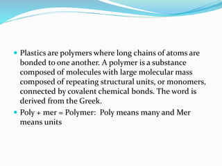  Plastics are polymers where long chains of atoms are
bonded to one another. A polymer is a substance
composed of molecules with large molecular mass
composed of repeating structural units, or monomers,
connected by covalent chemical bonds. The word is
derived from the Greek.
 Poly + mer = Polymer: Poly means many and Mer
means units
 