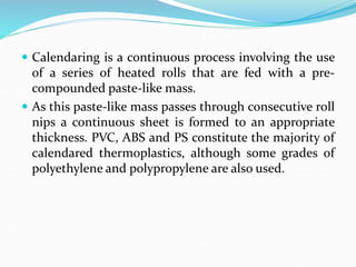  Calendaring is a continuous process involving the use
of a series of heated rolls that are fed with a pre-
compounded paste-like mass.
 As this paste-like mass passes through consecutive roll
nips a continuous sheet is formed to an appropriate
thickness. PVC, ABS and PS constitute the majority of
calendared thermoplastics, although some grades of
polyethylene and polypropylene are also used.
 