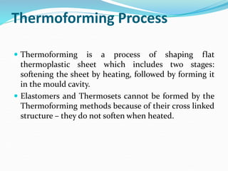 Thermoforming Process
 Thermoforming is a process of shaping flat
thermoplastic sheet which includes two stages:
softening the sheet by heating, followed by forming it
in the mould cavity.
 Elastomers and Thermosets cannot be formed by the
Thermoforming methods because of their cross linked
structure – they do not soften when heated.
 