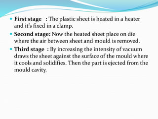  First stage : The plastic sheet is heated in a heater
and it’s fixed in a clamp.
 Second stage: Now the heated sheet place on die
where the air between sheet and mould is removed.
 Third stage : By increasing the intensity of vacuum
draws the sheet against the surface of the mould where
it cools and solidifies. Then the part is ejected from the
mould cavity.
 