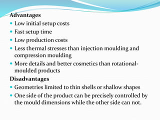 Advantages
 Low initial setup costs
 Fast setup time
 Low production costs
 Less thermal stresses than injection moulding and
compression moulding
 More details and better cosmetics than rotational-
moulded products
Disadvantages
 Geometries limited to thin shells or shallow shapes
 One side of the product can be precisely controlled by
the mould dimensions while the other side can not.
 