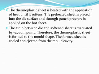  The thermoplastic sheet is heated with the application
of heat until it softens. The preheated sheet is placed
into the die surface and through punch pressure is
applied on the hot sheet.
 The air in between die and softened sheet is evacuated
by vacuum pump. Therefore, the thermoplastic sheet
is formed to the mould shape. The formed sheet is
cooled and ejected from the mould cavity.
 